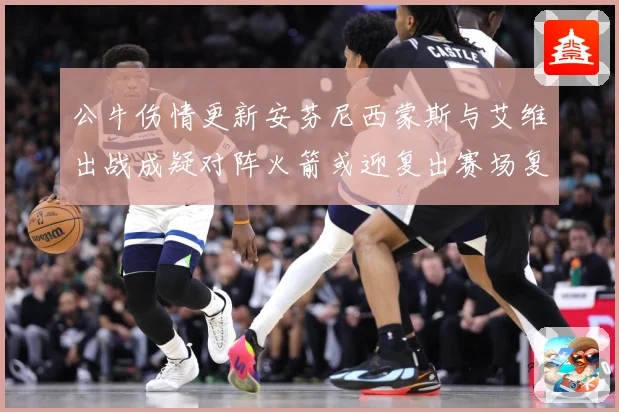 公牛伤情更新安芬尼西蒙斯与艾维出战成疑对阵火箭或迎复出赛场复盘：最新赛事动态与深度分析