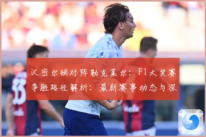 汉密尔顿对阵勒克莱尔：F1大奖赛争胜路径解析：最新赛事动态与深度分析