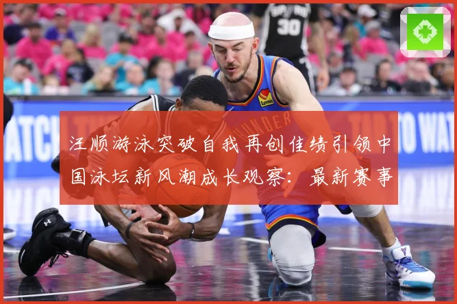 汪顺游泳突破自我再创佳绩引领中国泳坛新风潮成长观察：最新赛事动态与深度分析
