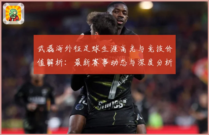 武磊海外征足球生涯高光与竞技价值解析：最新赛事动态与深度分析