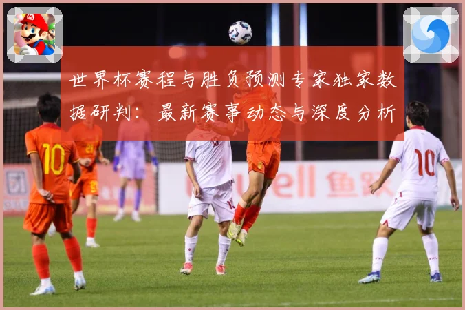 世界杯赛程与胜负预测专家独家数据研判：最新赛事动态与深度分析