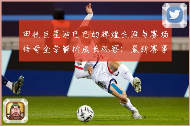 田径巨星迪巴巴的辉煌生涯与赛场传奇全景解析成长观察：最新赛事动态与深度分析