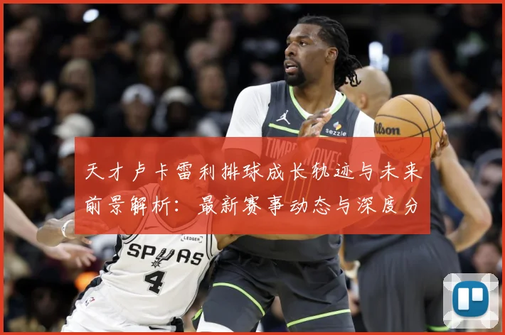 天才卢卡雷利排球成长轨迹与未来前景解析：最新赛事动态与深度分析