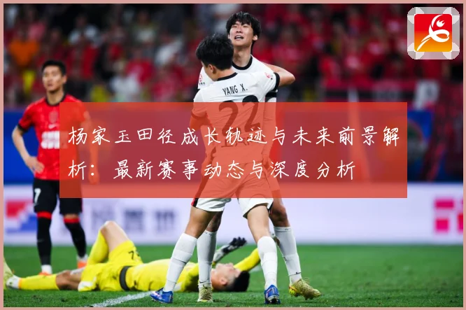杨家玉田径成长轨迹与未来前景解析：最新赛事动态与深度分析