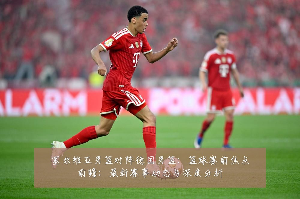 塞尔维亚男篮对阵德国男篮:篮球赛前焦点前瞻:最新赛事动态与深度分析