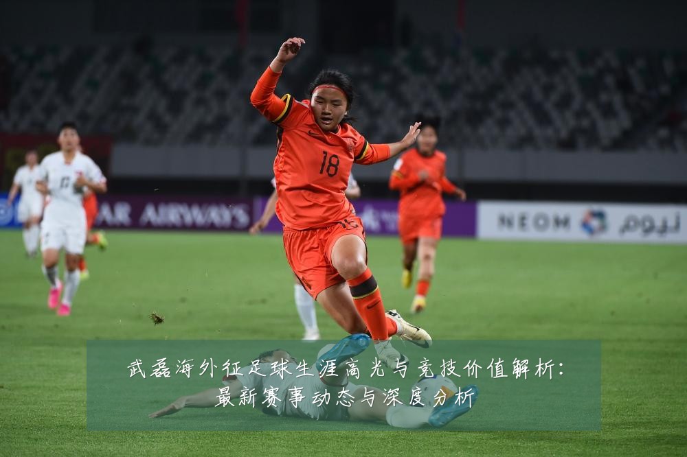武磊海外征足球生涯高光与竞技价值解析:最新赛事动态与深度分析