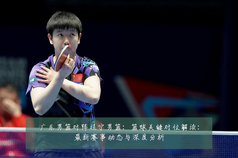 广东男篮对阵辽宁男篮:篮球关键对位解读:最新赛事动态与深度分析