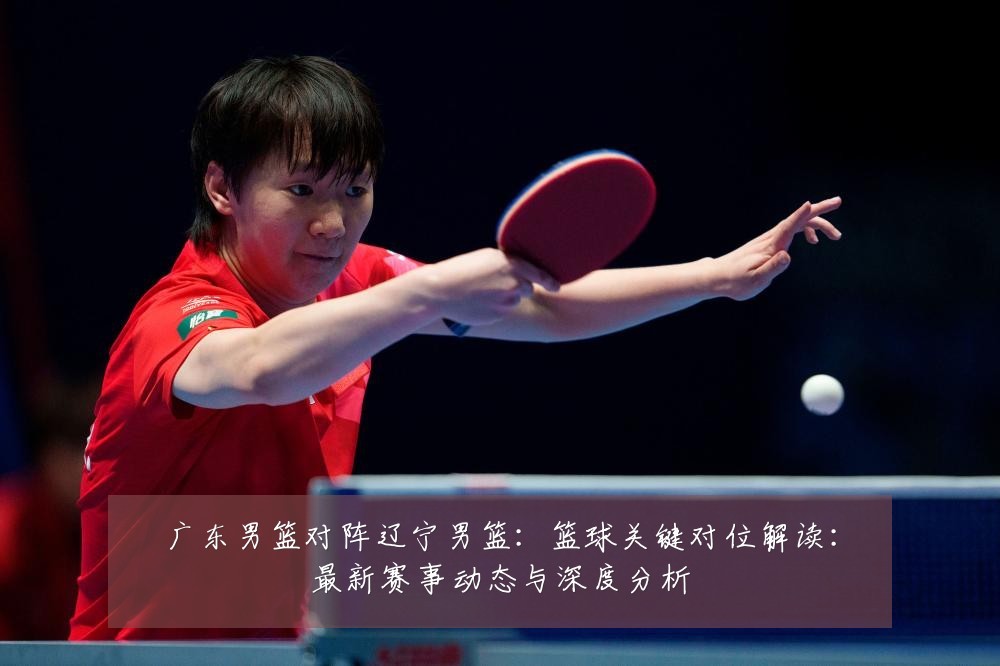 广东男篮对阵辽宁男篮:篮球关键对位解读:最新赛事动态与深度分析