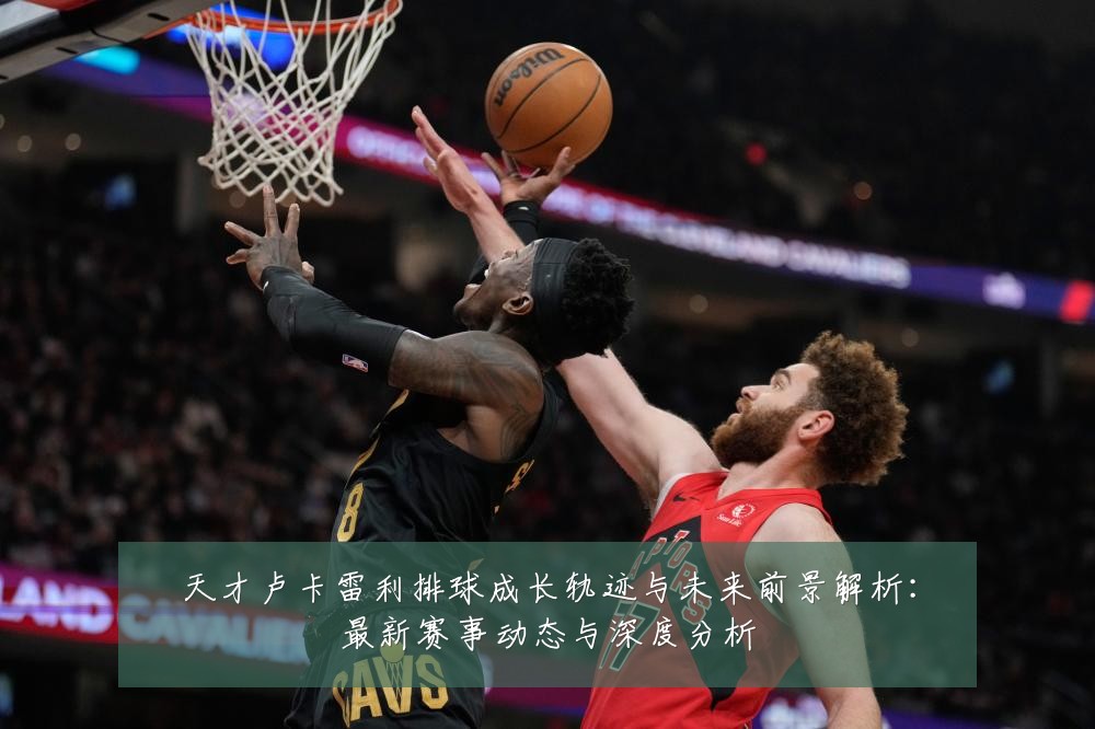 天才卢卡雷利排球成长轨迹与未来前景解析:最新赛事动态与深度分析